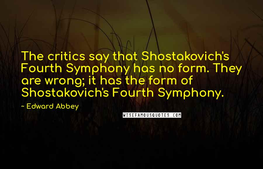 Edward Abbey Quotes: The critics say that Shostakovich's Fourth Symphony has no form. They are wrong; it has the form of Shostakovich's Fourth Symphony.