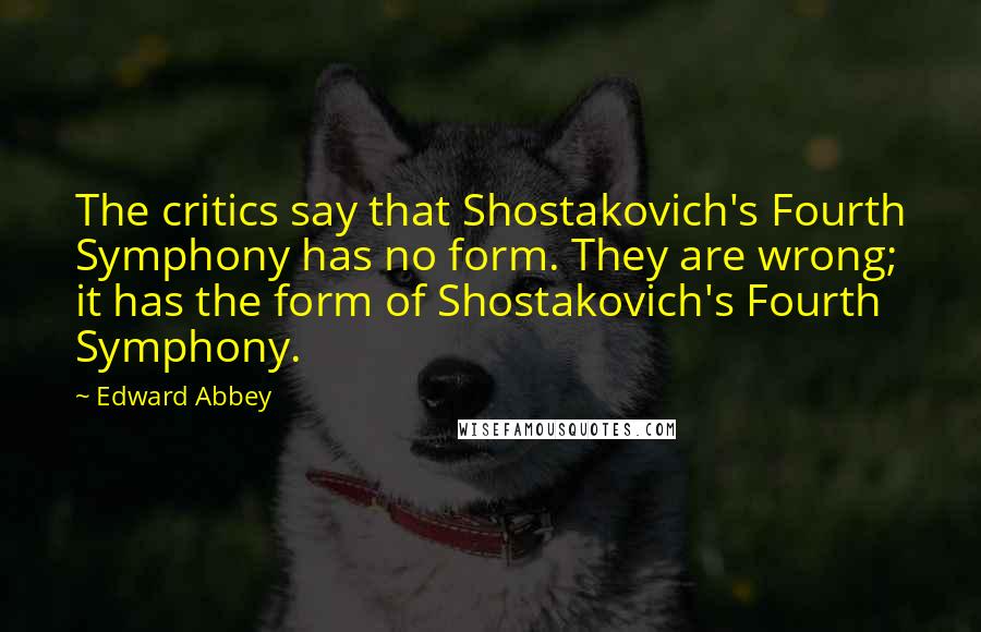 Edward Abbey Quotes: The critics say that Shostakovich's Fourth Symphony has no form. They are wrong; it has the form of Shostakovich's Fourth Symphony.
