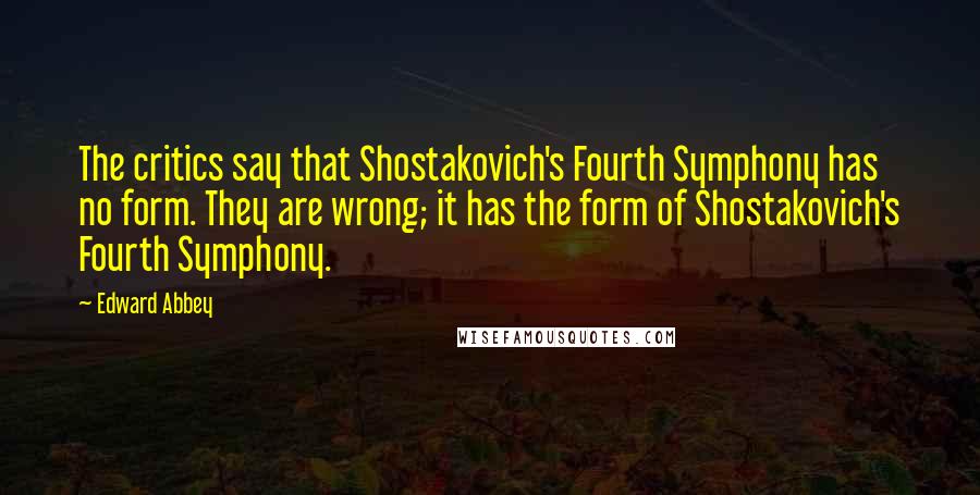 Edward Abbey Quotes: The critics say that Shostakovich's Fourth Symphony has no form. They are wrong; it has the form of Shostakovich's Fourth Symphony.