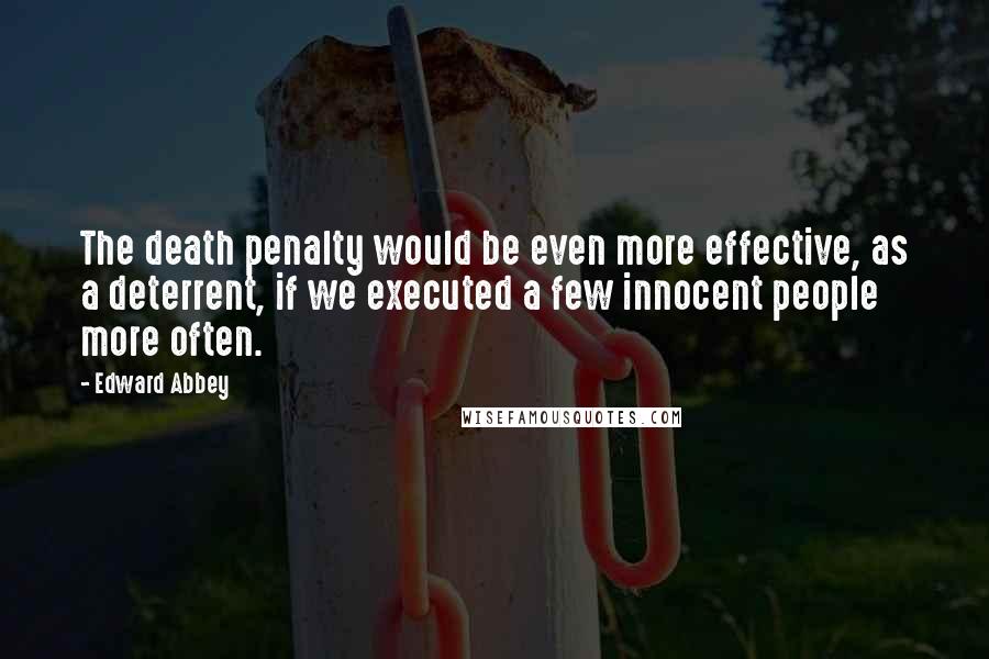 Edward Abbey Quotes: The death penalty would be even more effective, as a deterrent, if we executed a few innocent people more often.