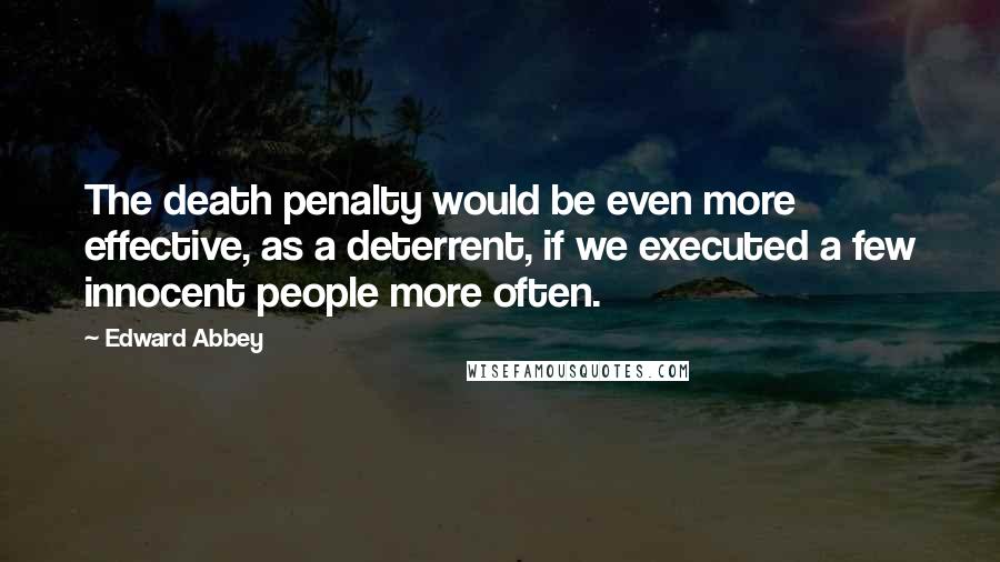 Edward Abbey Quotes: The death penalty would be even more effective, as a deterrent, if we executed a few innocent people more often.