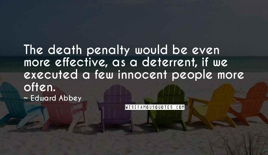 Edward Abbey Quotes: The death penalty would be even more effective, as a deterrent, if we executed a few innocent people more often.