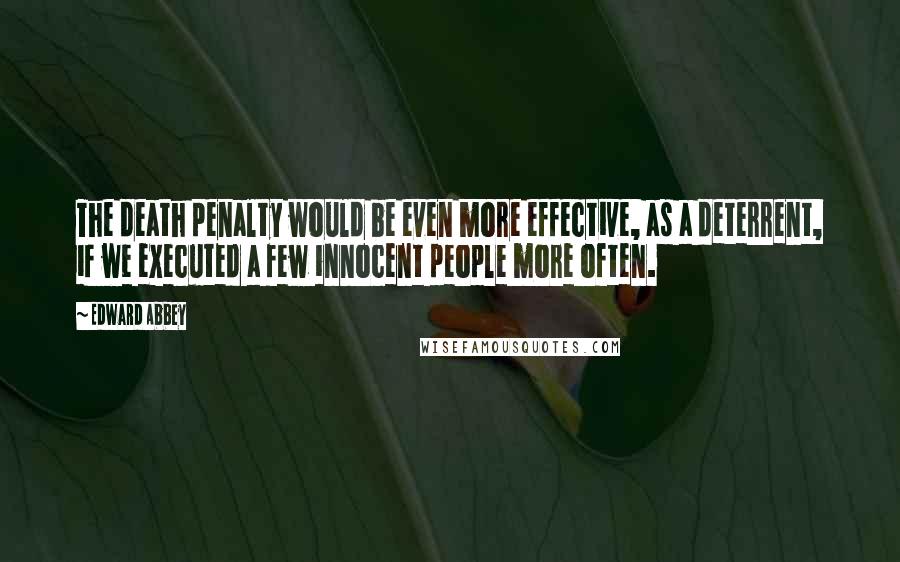 Edward Abbey Quotes: The death penalty would be even more effective, as a deterrent, if we executed a few innocent people more often.