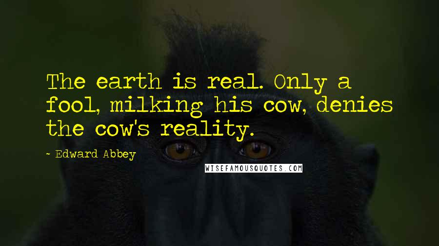 Edward Abbey Quotes: The earth is real. Only a fool, milking his cow, denies the cow's reality.