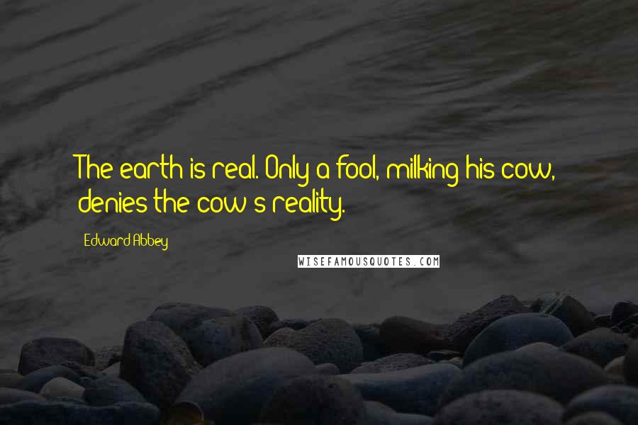 Edward Abbey Quotes: The earth is real. Only a fool, milking his cow, denies the cow's reality.