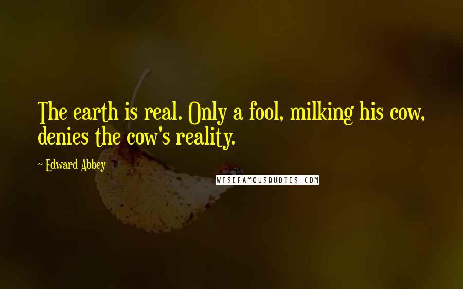 Edward Abbey Quotes: The earth is real. Only a fool, milking his cow, denies the cow's reality.