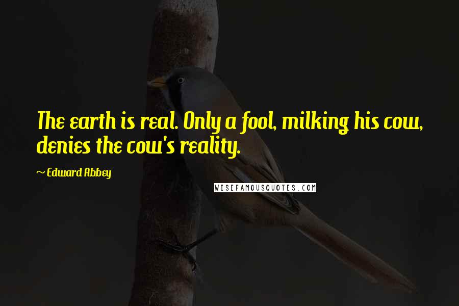 Edward Abbey Quotes: The earth is real. Only a fool, milking his cow, denies the cow's reality.