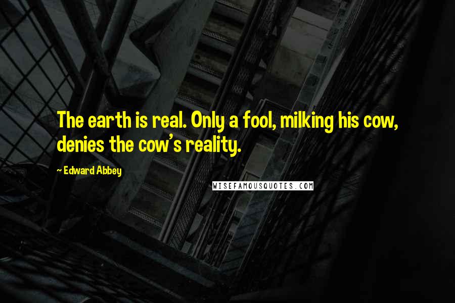 Edward Abbey Quotes: The earth is real. Only a fool, milking his cow, denies the cow's reality.