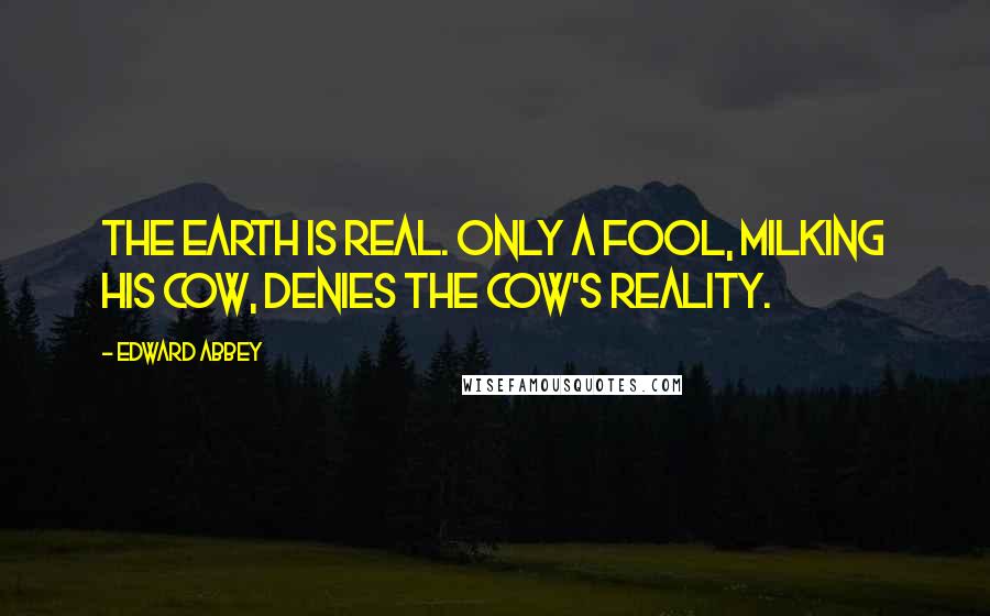 Edward Abbey Quotes: The earth is real. Only a fool, milking his cow, denies the cow's reality.