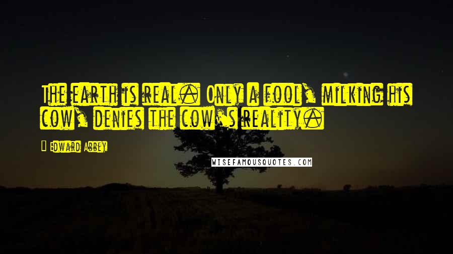 Edward Abbey Quotes: The earth is real. Only a fool, milking his cow, denies the cow's reality.