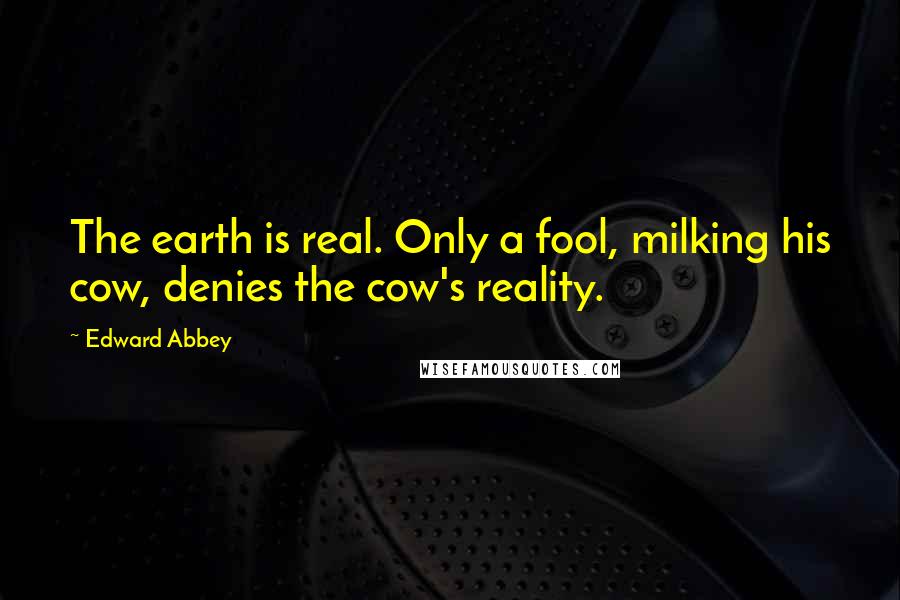 Edward Abbey Quotes: The earth is real. Only a fool, milking his cow, denies the cow's reality.