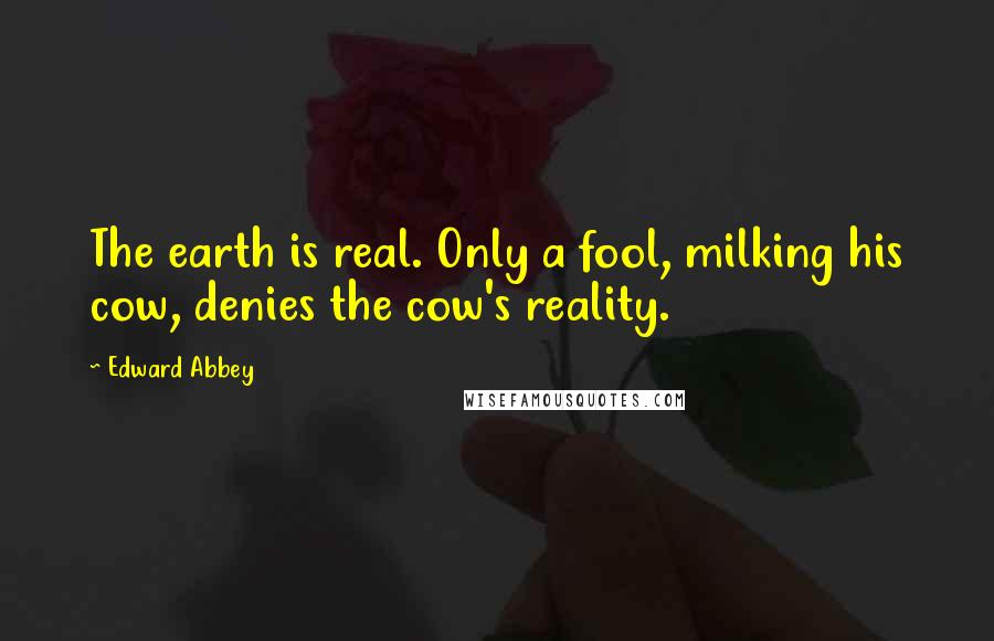 Edward Abbey Quotes: The earth is real. Only a fool, milking his cow, denies the cow's reality.