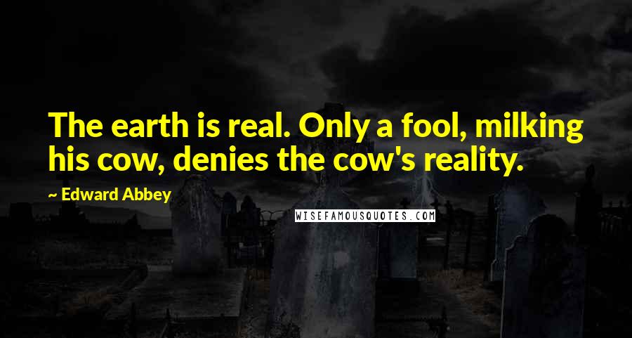 Edward Abbey Quotes: The earth is real. Only a fool, milking his cow, denies the cow's reality.