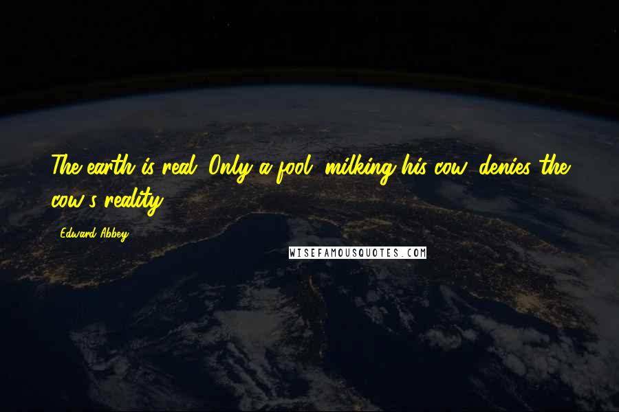 Edward Abbey Quotes: The earth is real. Only a fool, milking his cow, denies the cow's reality.