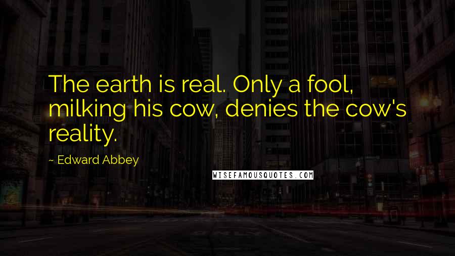 Edward Abbey Quotes: The earth is real. Only a fool, milking his cow, denies the cow's reality.