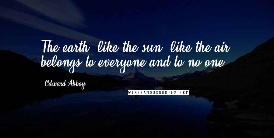 Edward Abbey Quotes: The earth, like the sun, like the air, belongs to everyone and to no one.