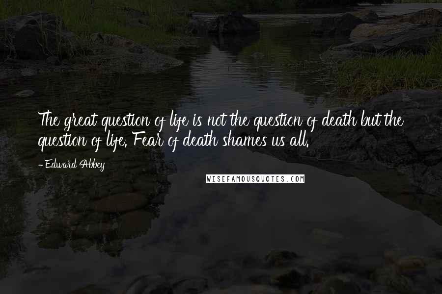 Edward Abbey Quotes: The great question of life is not the question of death but the question of life. Fear of death shames us all.