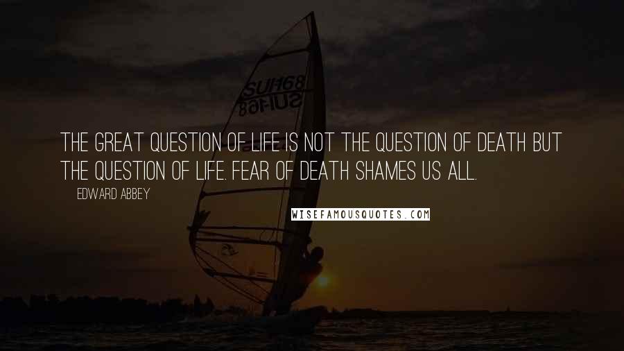 Edward Abbey Quotes: The great question of life is not the question of death but the question of life. Fear of death shames us all.