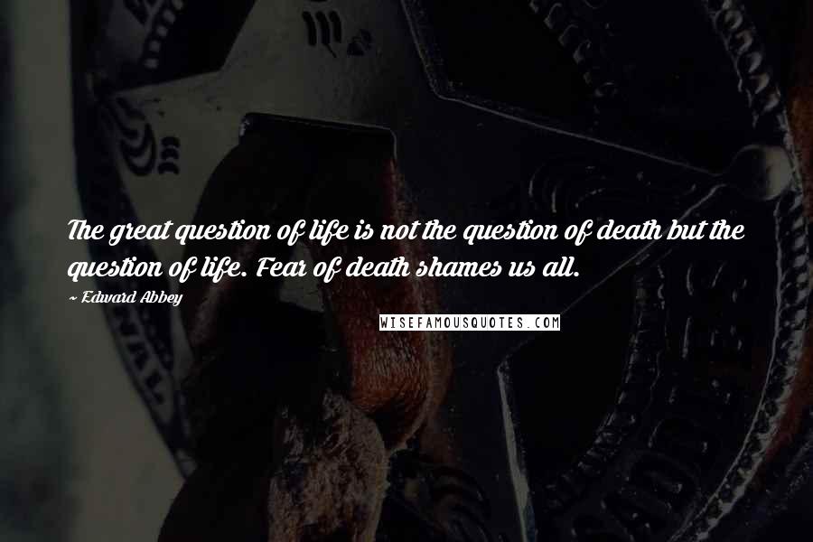 Edward Abbey Quotes: The great question of life is not the question of death but the question of life. Fear of death shames us all.