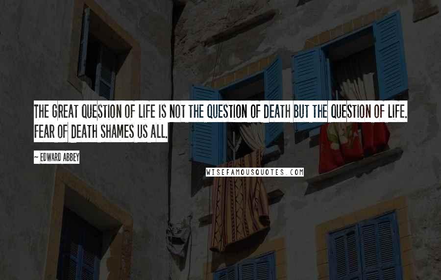 Edward Abbey Quotes: The great question of life is not the question of death but the question of life. Fear of death shames us all.