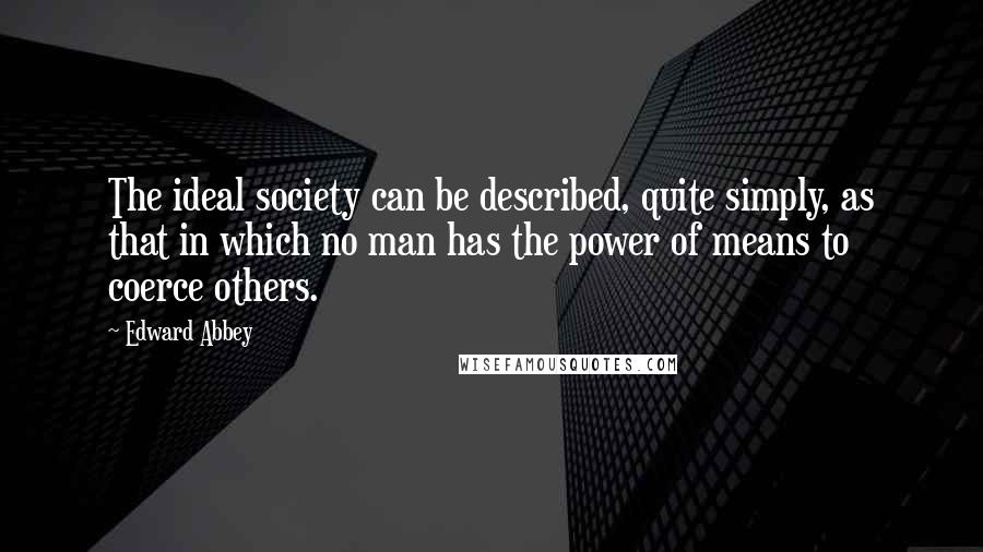 Edward Abbey Quotes: The ideal society can be described, quite simply, as that in which no man has the power of means to coerce others.