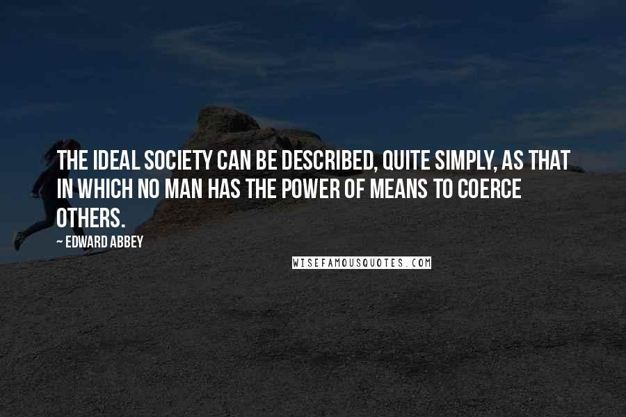 Edward Abbey Quotes: The ideal society can be described, quite simply, as that in which no man has the power of means to coerce others.