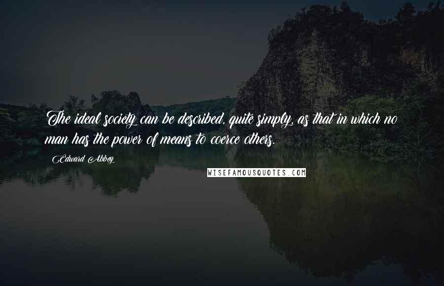 Edward Abbey Quotes: The ideal society can be described, quite simply, as that in which no man has the power of means to coerce others.