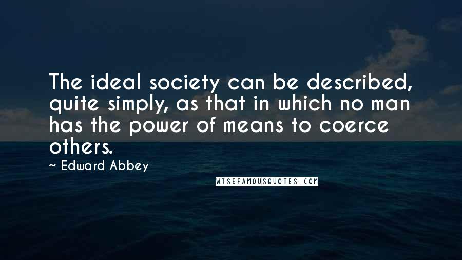 Edward Abbey Quotes: The ideal society can be described, quite simply, as that in which no man has the power of means to coerce others.