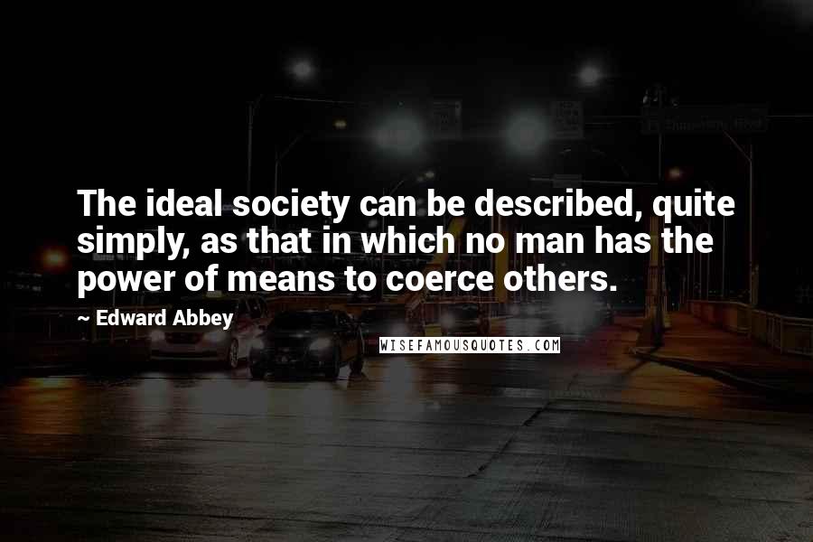 Edward Abbey Quotes: The ideal society can be described, quite simply, as that in which no man has the power of means to coerce others.