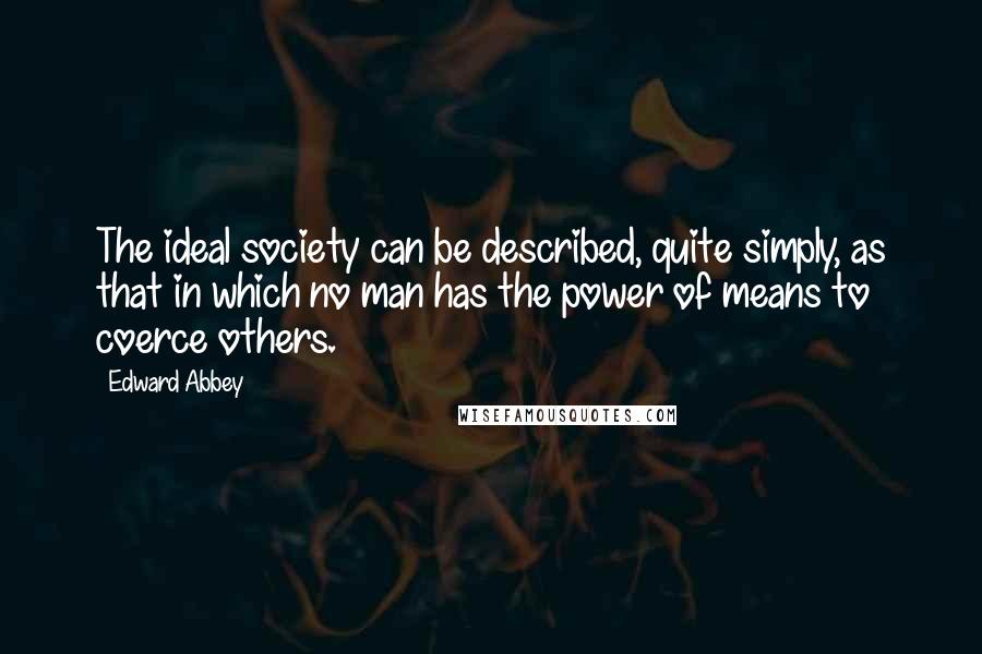 Edward Abbey Quotes: The ideal society can be described, quite simply, as that in which no man has the power of means to coerce others.