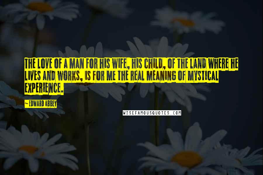 Edward Abbey Quotes: The love of a man for his wife, his child, of the land where he lives and works, is for me the real meaning of mystical experience.