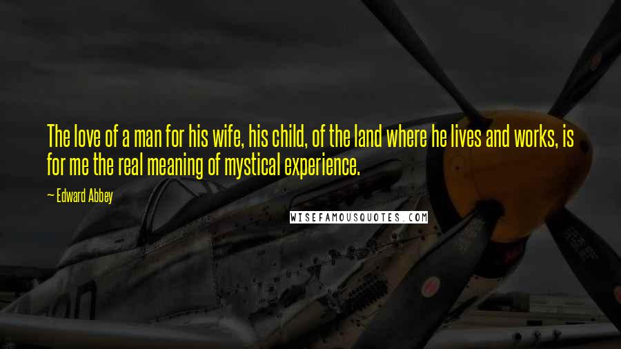 Edward Abbey Quotes: The love of a man for his wife, his child, of the land where he lives and works, is for me the real meaning of mystical experience.