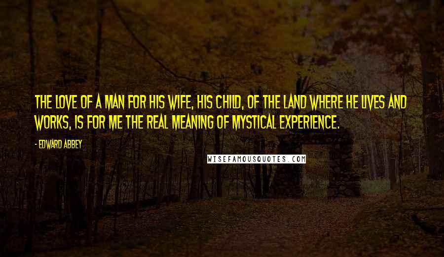 Edward Abbey Quotes: The love of a man for his wife, his child, of the land where he lives and works, is for me the real meaning of mystical experience.