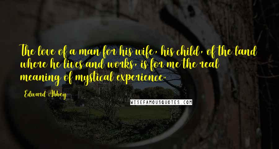 Edward Abbey Quotes: The love of a man for his wife, his child, of the land where he lives and works, is for me the real meaning of mystical experience.