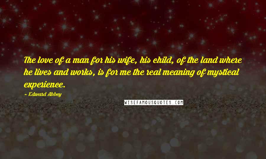 Edward Abbey Quotes: The love of a man for his wife, his child, of the land where he lives and works, is for me the real meaning of mystical experience.