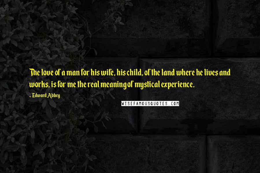 Edward Abbey Quotes: The love of a man for his wife, his child, of the land where he lives and works, is for me the real meaning of mystical experience.