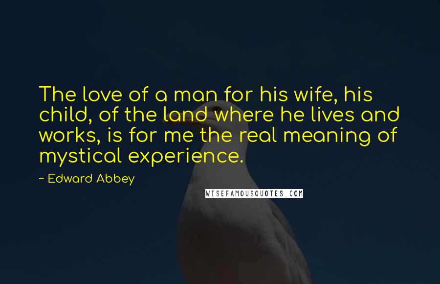 Edward Abbey Quotes: The love of a man for his wife, his child, of the land where he lives and works, is for me the real meaning of mystical experience.