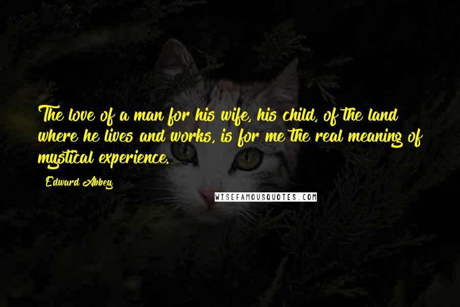 Edward Abbey Quotes: The love of a man for his wife, his child, of the land where he lives and works, is for me the real meaning of mystical experience.