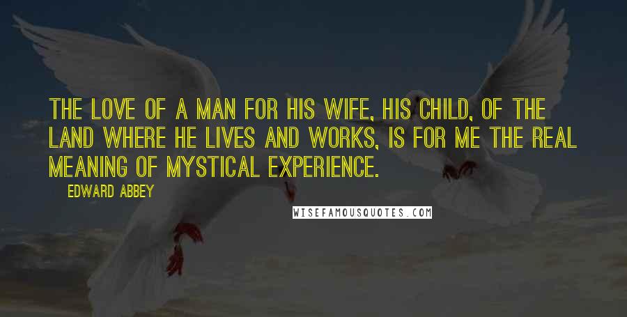 Edward Abbey Quotes: The love of a man for his wife, his child, of the land where he lives and works, is for me the real meaning of mystical experience.