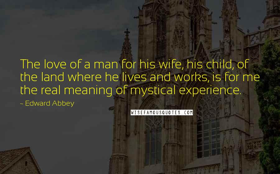 Edward Abbey Quotes: The love of a man for his wife, his child, of the land where he lives and works, is for me the real meaning of mystical experience.