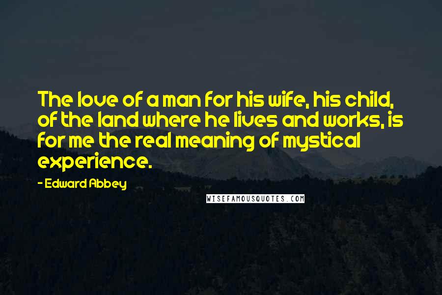 Edward Abbey Quotes: The love of a man for his wife, his child, of the land where he lives and works, is for me the real meaning of mystical experience.