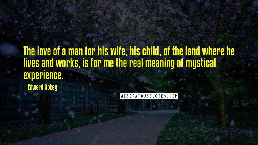 Edward Abbey Quotes: The love of a man for his wife, his child, of the land where he lives and works, is for me the real meaning of mystical experience.