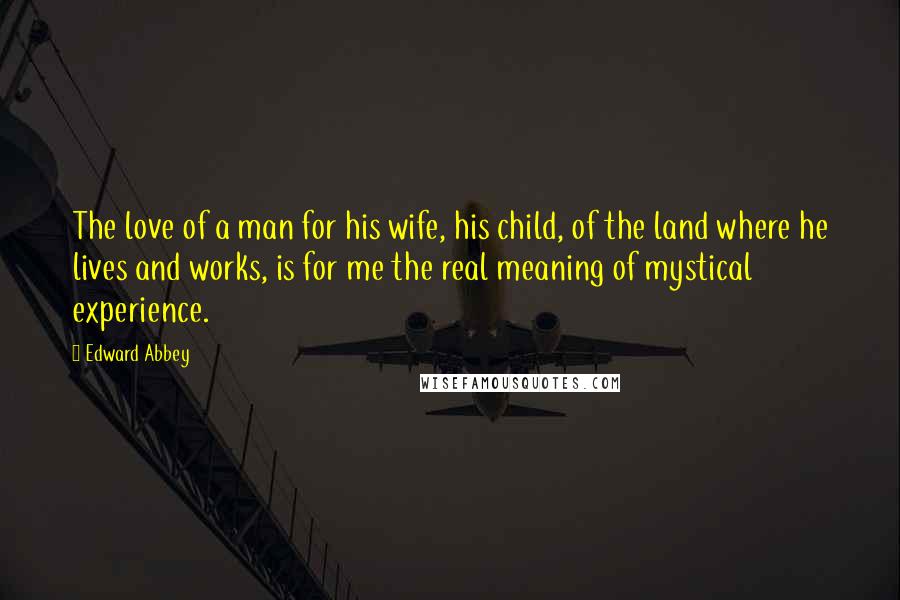 Edward Abbey Quotes: The love of a man for his wife, his child, of the land where he lives and works, is for me the real meaning of mystical experience.