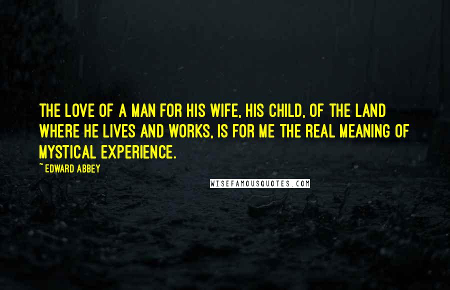 Edward Abbey Quotes: The love of a man for his wife, his child, of the land where he lives and works, is for me the real meaning of mystical experience.