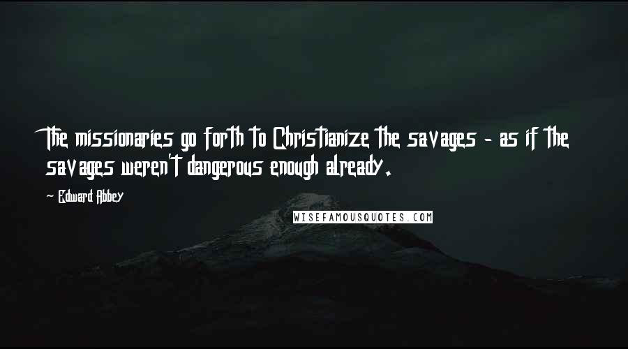 Edward Abbey Quotes: The missionaries go forth to Christianize the savages - as if the savages weren't dangerous enough already.