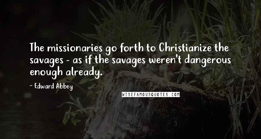 Edward Abbey Quotes: The missionaries go forth to Christianize the savages - as if the savages weren't dangerous enough already.