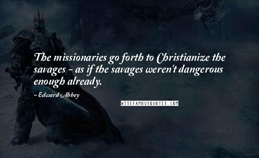 Edward Abbey Quotes: The missionaries go forth to Christianize the savages - as if the savages weren't dangerous enough already.