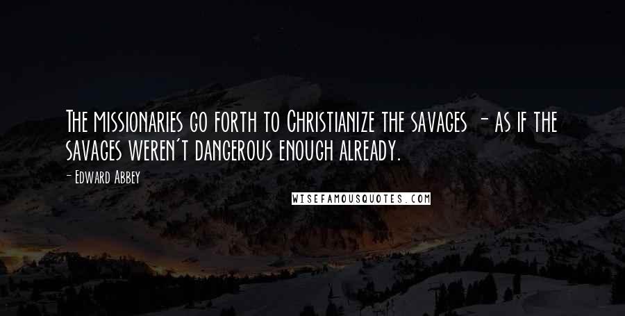 Edward Abbey Quotes: The missionaries go forth to Christianize the savages - as if the savages weren't dangerous enough already.