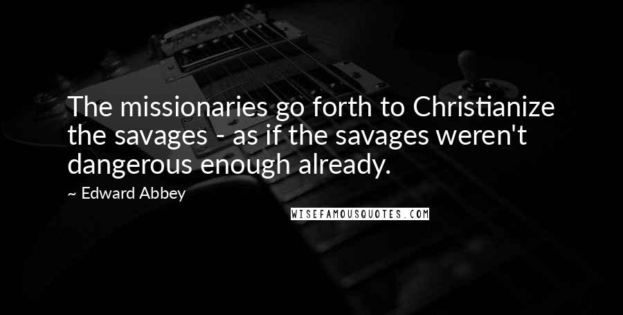 Edward Abbey Quotes: The missionaries go forth to Christianize the savages - as if the savages weren't dangerous enough already.