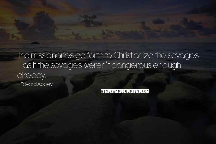 Edward Abbey Quotes: The missionaries go forth to Christianize the savages - as if the savages weren't dangerous enough already.